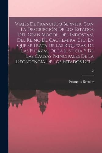 Cover image for Viajes De Francisco Bernier, Con La Descripcion De Los Estados Del Gran Mogol, Del Indostan, Del Reino De Cachemira, Etc. En Que Se Trata De Las Riquezas, De Las Fuerzas, De La Justicia Y De Las Causas Principales De La Decadencia De Los Estados Del...; 2