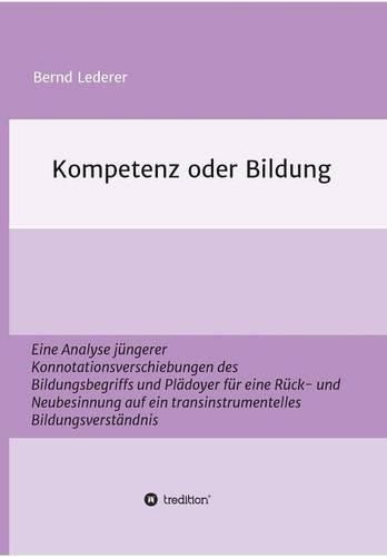 Kompetenz oder Bildung: Eine Analyse jungerer Konnotationsverschiebungen des Bildungsbegriffs und Pladoyer fur eine Ruck- und Neubesinnung auf ein transinstrumentelles Bildungsverstandnis