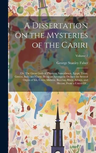 Cover image for A Dissertation on the Mysteries of the Cabiri; or, The Great Gods of Phenicia, Samothrace, Egypt, Troas, Greece, Italy, and Crete; Being an Attempt to Deduce the Several Orgies of Isis, Ceres, Mithras, Bacchus, Rhea, Adonis, and Hecate, From a Union Of...; V