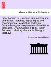 Cover image for From London to Lucknow: With Memoranda of Mutinies, Marches, Flights, Fights and Conversations. to Which Is Added an Opium-Smuggler's Explanation of the Peiho Massacre.-By a Chaplain in H. M. Indian Service [J. MacKay Afterwards Aberigh-MacKay].