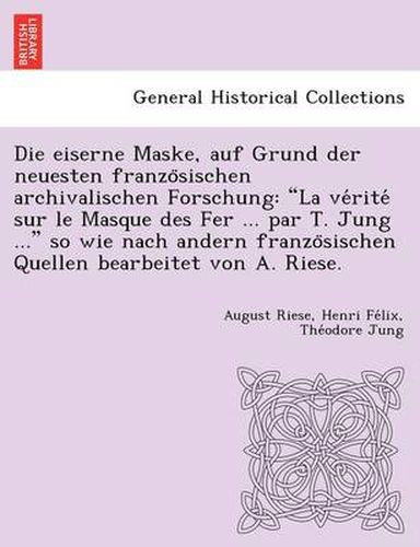 Cover image for Die Eiserne Maske, Auf Grund Der Neuesten Franzo Sischen Archivalischen Forschung: La Ve Rite Sur Le Masque Des Fer ... Par T. Jung ... So Wie Nach Andern Franzo Sischen Quellen Bearbeitet Von A. Riese.