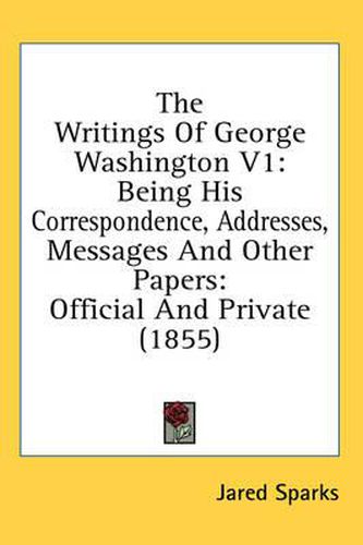 Cover image for The Writings of George Washington V1: Being His Correspondence, Addresses, Messages and Other Papers: Official and Private (1855)