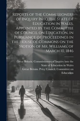 Reports of the Commissioners of Inquiry Into the State of Education in Wales, Appointed by the Committee of Council on Education, in Pursuance of Proceedings in the House of Commons on the Motion of Mr. Williams, of March 10, 1846