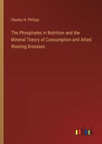 Cover image for The Phosphates in Nutrition and the Mineral Theory of Consumption and Allied Wasting Diseases