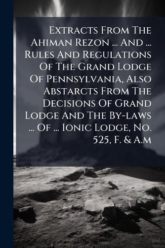 Cover image for Extracts from the Ahiman Rezon ... and ... Rules and Regulations of the Grand Lodge of Pennsylvania, Also Abstarcts from the Decisions of Grand Lodge and the By-Laws ... of ... Ionic Lodge, No. 525, F. & A.M.