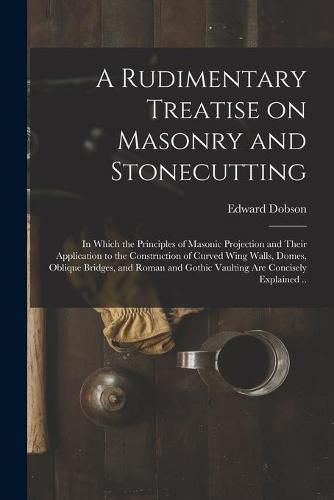 A Rudimentary Treatise on Masonry and Stonecutting; in Which the Principles of Masonic Projection and Their Application to the Construction of Curved Wing Walls, Domes, Oblique Bridges, and Roman and Gothic Vaulting Are Concisely Explained ..