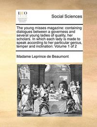 Cover image for The Young Misses Magazine: Containing Dialogues Between a Governess and Several Young Ladies of Quality, Her Scholars. in Which Each Lady Is Made to Speak According to Her Particular Genius, Temper and Inclination: Volume 1 of 2