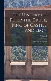 Cover image for The History of Peter the Cruel, King of Castile and Leon; Volume I