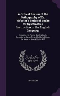 Cover image for A Critical Review of the Orthography of Dr. Webster's Series of Books for Systematick Instruction in the English Language: Including His Former Spelling-Book, Compiled by Aaron Ely, and Published Under the Name of Noah Webster, LL.D