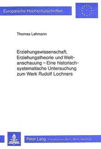 Erziehungswissenschaft, Erziehungstheorie Und Weltanschauung: Eine Historisch-Systematische Untersuchung Zum Werk Rudolf Lochners