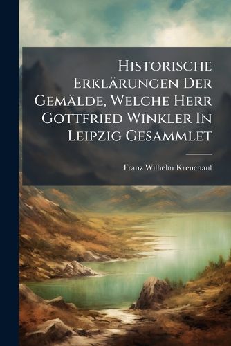 Cover image for Historische Erklaerungen Der Gemaelde, Welche Herr Gottfried Winkler In Leipzig Gesammlet