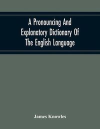 Cover image for A Pronouncing And Explanatory Dictionary Of The English Language, Founded On A Correct Development Of The Nature, The Number, And The Various Properties Of All Its Simple And Compound Sounds