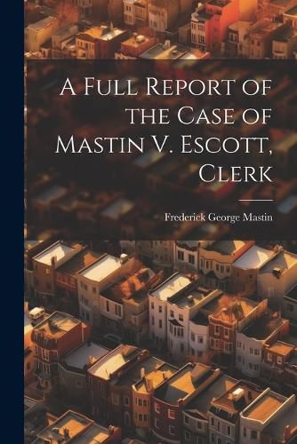 Cover image for A Full Report of the Case of Mastin V. Escott, Clerk