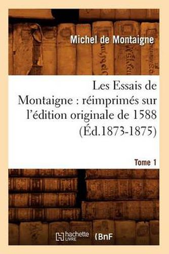 Les Essais de Montaigne: Reimprimes Sur l'Edition Originale de 1588. Tome 1 (Ed.1873-1875)