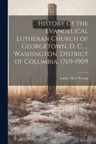 Cover image for History of the Evangelical Lutheran Church of Georgetown, D. C. ... Washington, District of Columbia, 1769-1909