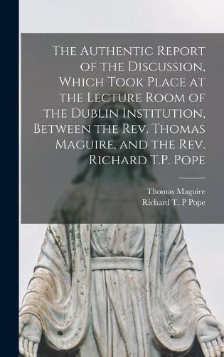 The Authentic Report of the Discussion, Which Took Place at the Lecture Room of the Dublin Institution, Between the Rev. Thomas Maguire, and the Rev. Richard T.P. Pope [microform]