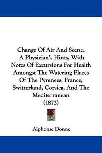 Cover image for Change Of Air And Scene: A Physician's Hints, With Notes Of Excursions For Health Amongst The Watering Places Of The Pyrenees, France, Switzerland, Corsica, And The Mediterranean (1872)