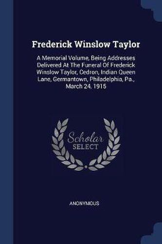 Frederick Winslow Taylor: A Memorial Volume, Being Addresses Delivered at the Funeral of Frederick Winslow Taylor, Cedron, Indian Queen Lane, Germantown, Philadelphia, Pa., March 24, 1915