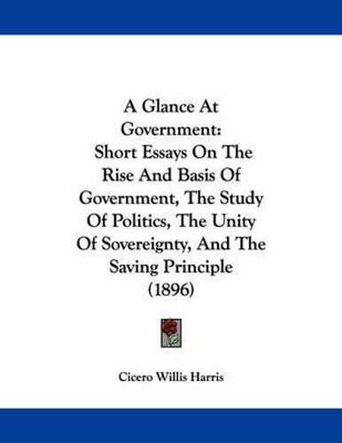 Cover image for A Glance at Government: Short Essays on the Rise and Basis of Government, the Study of Politics, the Unity of Sovereignty, and the Saving Principle (1896)