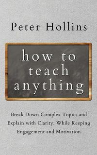 Cover image for How to Teach Anything: Break down Complex Topics and Explain with Clarity, While Keeping Engagement and Motivation