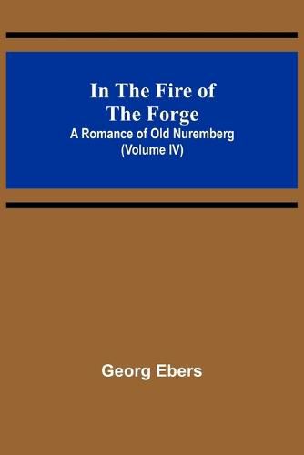 Cover image for In The Fire Of The Forge; A Romance of Old Nuremberg (Volume IV)