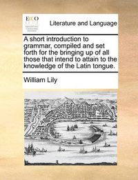 Cover image for A Short Introduction to Grammar, Compiled and Set Forth for the Bringing Up of All Those That Intend to Attain to the Knowledge of the Latin Tongue.
