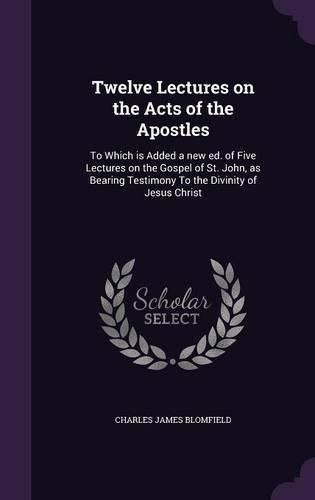 Twelve Lectures on the Acts of the Apostles: To Which Is Added a New Ed. of Five Lectures on the Gospel of St. John, as Bearing Testimony to the Divinity of Jesus Christ