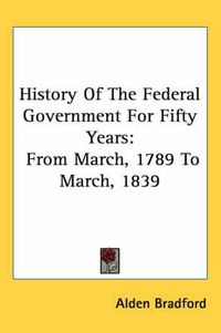 Cover image for History of the Federal Government for Fifty Years: From March, 1789 to March, 1839