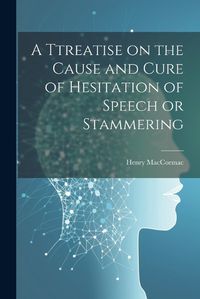 Cover image for A Ttreatise on the Cause and Cure of Hesitation of Speech or Stammering