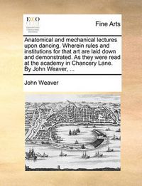 Cover image for Anatomical and Mechanical Lectures Upon Dancing. Wherein Rules and Institutions for That Art Are Laid Down and Demonstrated. as They Were Read at the Academy in Chancery Lane. by John Weaver, ...