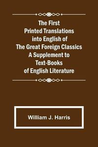 Cover image for The First Printed Translations into English of the Great Foreign Classics A Supplement to Text-Books of English Literature