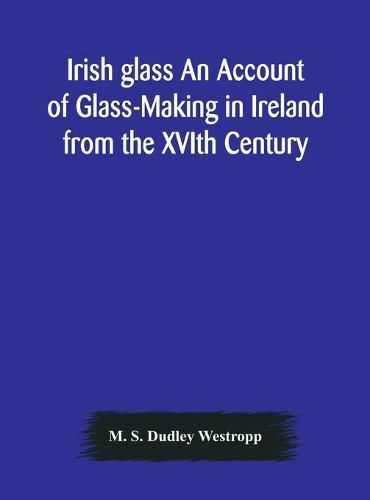 Cover image for Irish glass An Account of Glass-Making in Ireland from the XVIth Century to the Present Day of The National Museum of Ireland. Illustrated With Reproductions of 188 Typical Pieces of Irish Glass and 220 Patterns And Designs