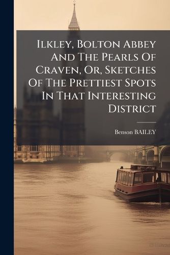 Cover image for Ilkley, Bolton Abbey And The Pearls Of Craven, Or, Sketches Of The Prettiest Spots In That Interesting District