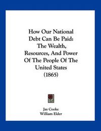 Cover image for How Our National Debt Can Be Paid: The Wealth, Resources, and Power of the People of the United States (1865)