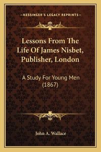 Cover image for Lessons from the Life of James Nisbet, Publisher, London: A Study for Young Men (1867)