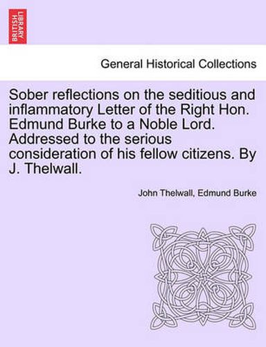 Cover image for Sober Reflections on the Seditious and Inflammatory Letter of the Right Hon. Edmund Burke to a Noble Lord. Addressed to the Serious Consideration of His Fellow Citizens. by J. Thelwall.