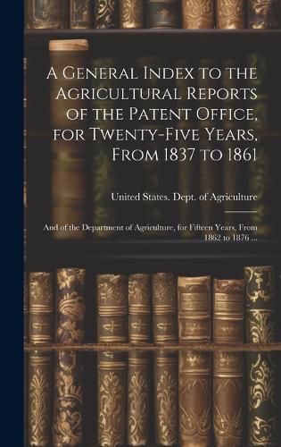 Cover image for A General Index to the Agricultural Reports of the Patent Office, for Twenty-five Years, From 1837 to 1861; and of the Department of Agriculture, for Fifteen Years, From 1862 to 1876 ...