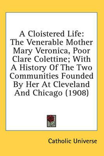 Cover image for A Cloistered Life: The Venerable Mother Mary Veronica, Poor Clare Colettine; With a History of the Two Communities Founded by Her at Cleveland and Chicago (1908)