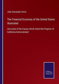Cover image for The Financial Economy of the United States Illustrated: And some of the Causes which retard the Progress of California Demonstrated