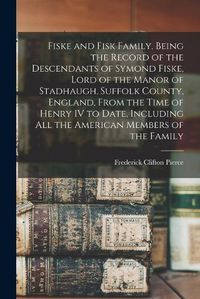 Cover image for Fiske and Fisk Family. Being the Record of the Descendants of Symond Fiske, Lord of the Manor of Stadhaugh, Suffolk County, England, From the Time of Henry IV to Date, Including all the American Members of the Family