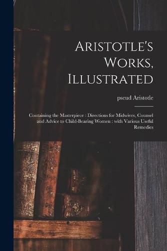 Aristotle's Works, Illustrated: Containing the Masterpiece: Directions for Midwives, Counsel and Advice to Child-bearing Women: With Various Useful Remedies