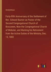 Cover image for Forty-fifth Anniversary of the Settlement of Rev. Edward Buxton as Pastor of the Second Congregational Church of Boscawen, Now the Congregational Church of Webster, and Marking his Retirement from the Active Duties of the Ministry, Dec. 13, 1882