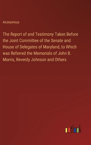 Cover image for The Report of and Testimony Taken Before the Joint Committee of the Senate and House of Delegates of Maryland, to Which was Referred the Memorials of John B. Morris, Reverdy Johnson and Others