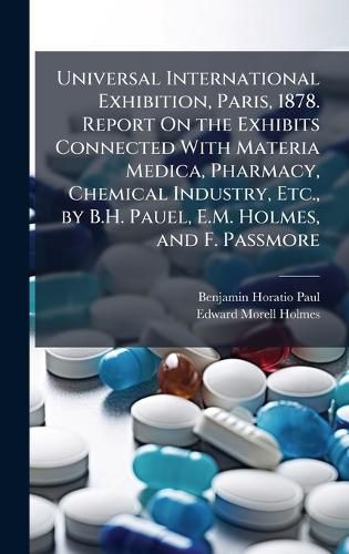 Cover image for Universal International Exhibition, Paris, 1878. Report On the Exhibits Connected With Materia Medica, Pharmacy, Chemical Industry, Etc., by B.H. Pauel, E.M. Holmes, and F. Passmore