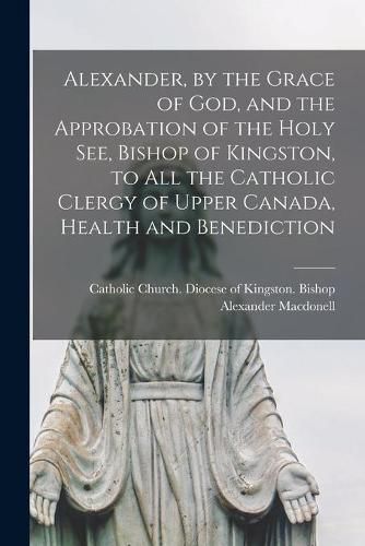 Alexander, by the Grace of God, and the Approbation of the Holy See, Bishop of Kingston, to All the Catholic Clergy of Upper Canada, Health and Benediction [microform]