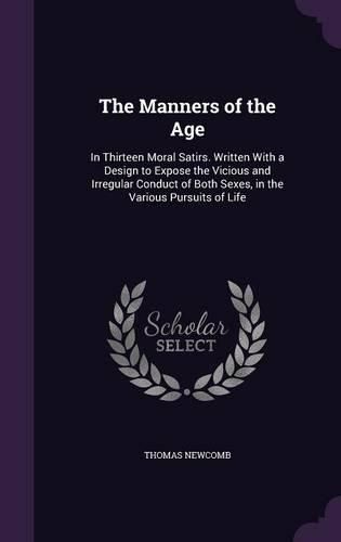 Cover image for The Manners of the Age: In Thirteen Moral Satirs. Written with a Design to Expose the Vicious and Irregular Conduct of Both Sexes, in the Various Pursuits of Life