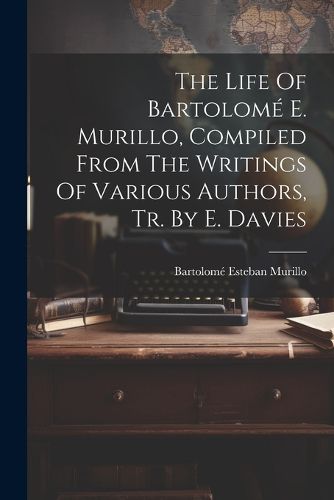 Cover image for The Life Of Bartolome E. Murillo, Compiled From The Writings Of Various Authors, Tr. By E. Davies