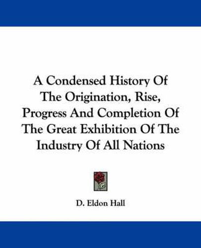 Cover image for A Condensed History of the Origination, Rise, Progress and Completion of the Great Exhibition of the Industry of All Nations