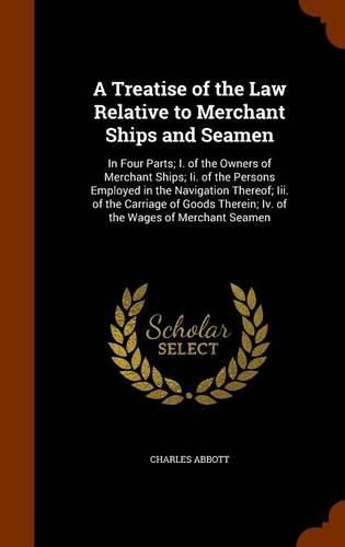 A Treatise of the Law Relative to Merchant Ships and Seamen: In Four Parts; I. of the Owners of Merchant Ships; II. of the Persons Employed in the Navigation Thereof; III. of the Carriage of Goods Therein; IV. of the Wages of Merchant Seamen