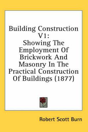 Building Construction V1: Showing the Employment of Brickwork and Masonry in the Practical Construction of Buildings (1877)